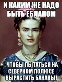 И каким же надо быть ебланом , чтобы пытаться на Северном полюсе вырастить бананы!