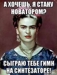 А хочешь, я стану новатором? Сыграю тебе гимн на синтезаторе!