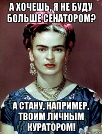 А хочешь, я не буду больше сенатором? А стану, например, твоим личным куратором!