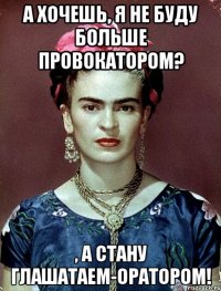 А хочешь, я не буду больше провокатором? , а стану глашатаем-оратором!