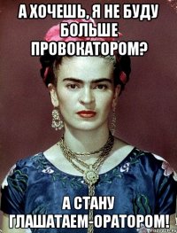 А хочешь, я не буду больше провокатором? А стану глашатаем-оратором!