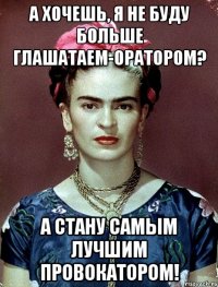 А хочешь, я не буду больше глашатаем-оратором? А стану самым лучшим провокатором!