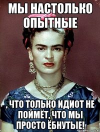 Мы настолько опытные , что только идиот не поймёт, что мы просто ёбнутые!