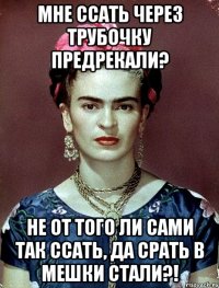 Мне ссать через трубочку предрекали? Не от того ли сами так ссать, да срать в мешки стали?!