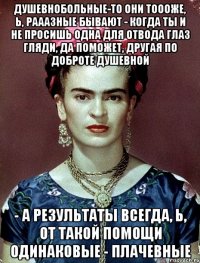 Душевнобольные-то они тоооже, Ь, рааазные бывают - когда ты и не просишь одна для отвода глаз гляди, да поможет, другая по доброте душевной - а результаты всегда, Ь, от такой помощи одинаковые - плачевные