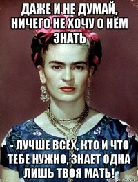 Даже и не думай, ничего не хочу о нём знать - лучше всех, кто и что тебе нужно, знает одна лишь твоя МАТЬ!