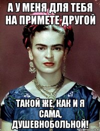А у меня для тебя на примете другой такой же, как и я сама, душевнобольной!