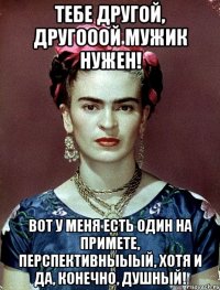 Тебе другой, другооой мужик нужен! Вот у меня есть один на примете, перспективныыый, хотя и да, конечно, душный!