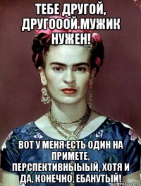 Тебе другой, другооой мужик нужен! Вот у меня есть один на примете, перспективныыый, хотя и да, конечно, ебанутый!