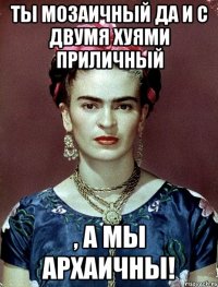 Ты мозаичный да и с двумя хуями приличный , а мы архаичны!