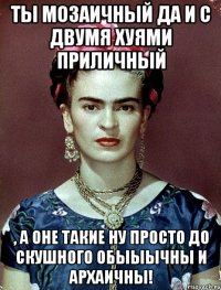 Ты мозаичный да и с двумя хуями приличный , а оне такие ну просто до скушного обыыычны и архаичны!