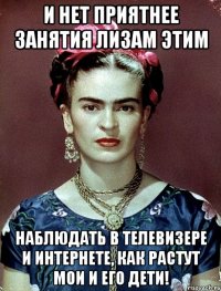 И нет приятнее занятия Лизам этим наблюдать в телевизере и интернете, как растут мои и его дети!