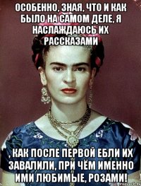 Особенно, зная, что и как было на самом деле, я наслаждаюсь их рассказами , как после первой ебли их завалили, при чём именно ими любимые, розами!