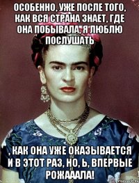 Особенно, уже после того, как вся страна знает, где она побывала, я люблю послушать , как она уже оказывается и в этот раз, но, Ь, ВПЕРВЫЕ рожааала!