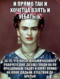 И прямо так и хочетца взять и уебать, Ь, за то, что после восьмичасового рабочего дня, да ещё гляди-ка по праздникам, сидят и курят прямо на кухне дядьки, отец твой да братья!
