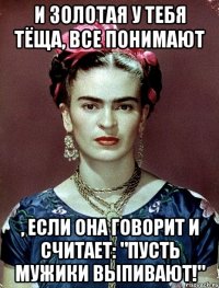И золотая у тебя тёща, все понимают , если она говорит и считает: "Пусть мужики выпивают!"