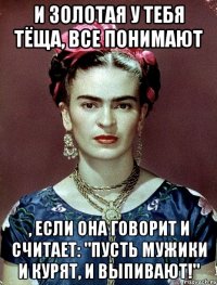 И золотая у тебя тёща, все понимают , если она говорит и считает: "Пусть мужики и курят, и выпивают!"
