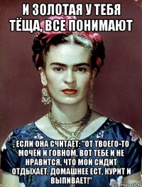 И золотая у тебя тёща, все понимают , если она считает: "От твоего-то мочёй и говном, вот тебе и не нравится, что мой сидит отдыхает, домашнее ест, курит и выпивает!"