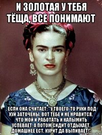 И золотая у тебя тёща, все понимают , если она считает: "У твоего-то руки под хуй заточены, вот тебе и не нравится, что мой и работать и калымить успевает, а потом сидит отдыхает, домашнее ест, курит да выпивает!"