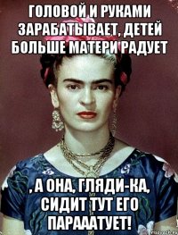 Головой и руками зарабатывает, детей больше матери радует , а она, гляди-ка, сидит тут его парааатует!