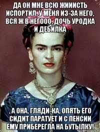 Да он мне всю жииисть испортил, у меня из-за него, вся ж в негооо, дочь уродка и дебилка , а она, гляди-ка, опять его сидит паратует и с пенсии ему приберегла на бутылку!