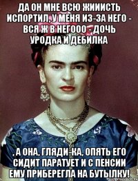Да он мне всю жииисть испортил, у меня из-за него - вся ж в негооо - дочь уродка и дебилка , а она, гляди-ка, опять его сидит паратует и с пенсии ему приберегла на бутылку!