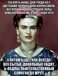 Так опять ихние, даж гляди-ка с цветааами, наприходили-наприезжали, все половики повытряхали, полы намыли, вон из магазина снова чёто несут , а потом будет как-всегда - все сытые-довольные сидят, Ь-падлы, пьют собственный самогон да жрут!