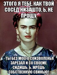 Этого я тебе, как твой сосед низашто, Ь, не прощу - ты без моего соизволенья зарезал и со своеме сидишь, Ь, жрёшь собственную свинью!