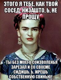 Этого я тебе, как твой сосед, низашто, Ь, не прощу - ты без моего соизволенья зарезал и со своеме сидишь, Ь, жрёшь собственную свинью!