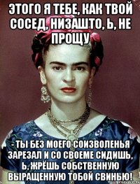 Этого я тебе, как твой сосед, низашто, Ь, не прощу - ты без моего соизволенья зарезал и со своеме сидишь, Ь, жрёшь собственную выращенную тобой свинью!