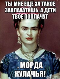 Ты мне ещё за такое заплааатишь, а дети твое поплачут , морда кулачья!