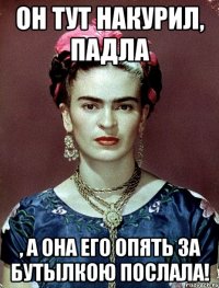 Он тут накурил, падла , а она его опять за бутылкою послала!