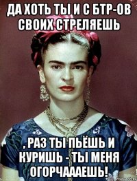 Да хоть ты и с БТР-ов своих стреляешь , раз ты пьёшь и куришь - ты меня огорчаааешь!