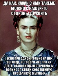 Да как, кааак с ими такеме можно с нашей-то стороны дружить , если при одном только на них взгляде, не говоря уже про их детей, становитца нестерпимо, Ь, больно за себя и собственную проёбанную жызнь!?