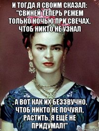 И тогда я своим сказал: "Свиней теперь режем только ночью при свечах, чтоб никто не узнал , а вот как их беззвучно, чтоб никто не почуял, растить, я ещё не придумал!"