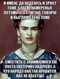 И имею, да надеюсь и Эрнст тоже, благие намеренья, потому что считаю, говорю и выгляжу её не хуже , сместить с занимаемого ею поста Екатерину Андрееву, а что народу она так нравится, нас не касетца!