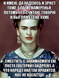 И имею, да надеюсь и Эрнст тоже, благие намеренья, потому что считаю, говорю и выгляжу её не хуже , сместить с занимаемого ею поста Екатерину Андрееву, а что народу она так нравится, нас не касаетца!