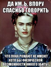Да им, Ь, впору спасибо говорить , что пока рожают не имеют хотя бы физической возможности никого убить!