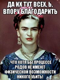 Да их тут всех, Ь, впору благодарить , что хотя бы процессе родов не имеют физической возможности никого убить!