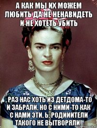 А как мы их можем любить да не ненавидеть и не хотеть убить , раз нас хоть из детдома-то и забрали, но с ними-то как с нами эти, Ь, родииители такого не вытворяли!
