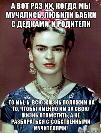 А вот раз их, когда мы мучались, любили бабки с дедками и родители , то мы, Ь, всю жизнь положим на то, чтобы именно им за свою жизнь отомстить, а не разбираться с собственными мучителями!