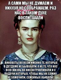 А сами мы не думаем и ниххуя не соображаем, раз нас в таком духе воспитааали , виноваты во всём именно те, которые в детдоме не бывааали, а не те, что нас всю жизнь на них натравливали и с подачи которых, чтобы мы их самих не замочили, семейных убивали!