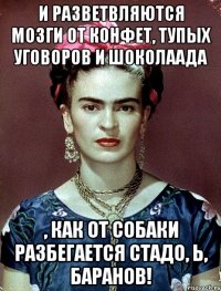 И разветвляются мозги от конфет, тупых уговоров и шоколаада , как от собаки разбегается СТАДО, Ь, БАРАНОВ!