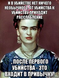 И в убийстве нет ничего необычного, от убийства к убийству приходит расслабление , после первого убийства - это входит в привычку!