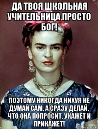 Да твоя школьная учительница просто Бог! Поэтому никогда нихуя не думай сам, а сразу делай, что она попросит, укажет и прикажет!
