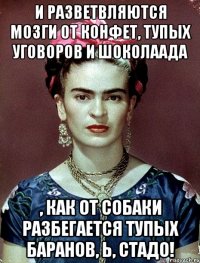 И разветвляются мозги от конфет, тупых уговоров и шоколаада , как от собаки разбегается ТУПЫХ БАРАНОВ, Ь, СТАДО!