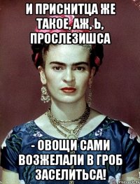 И приснитца же такое, аж, Ь, прослезишса - овощи сами возжелали в гроб заселитьса!