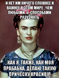 И нет им ничего сложнее и важнее в этом мире , чем любыми, Ь, способами разузнать , как я, также, как моя прабабка, делаю такую причёску красиву!