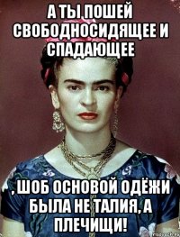 А ты пошей свободносидящее и спадающее , шоб основой одёжи была не талия, а плечищи!