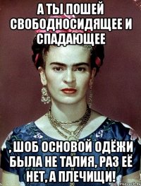А ты пошей свободносидящее и спадающее , шоб основой одёжи была не талия, раз её нет, а плечищи!